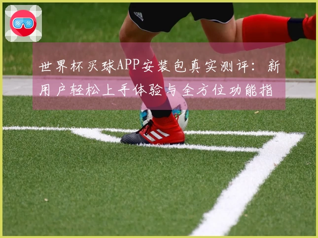 世界杯买球APP安装包真实测评：新用户轻松上手体验与全方位功能指南